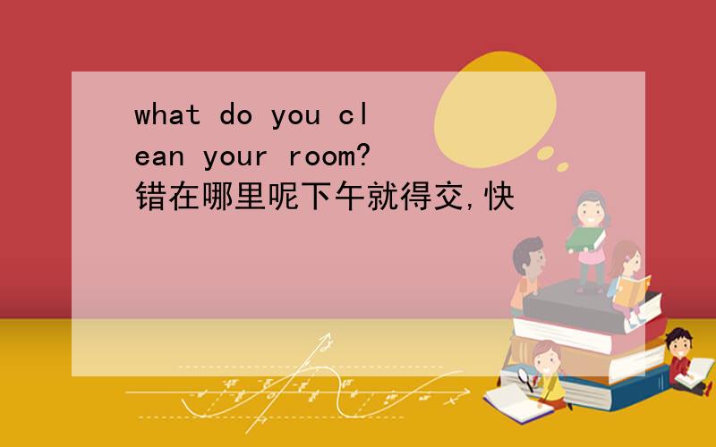 what do you clean your room?错在哪里呢下午就得交,快