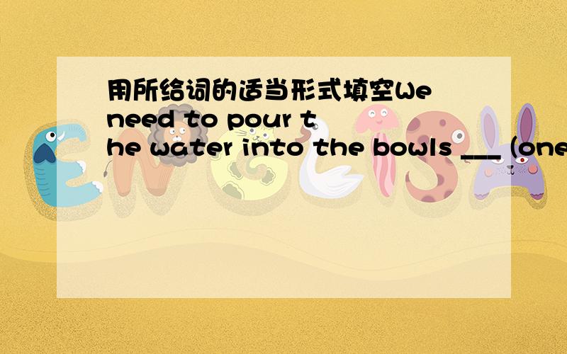 用所给词的适当形式填空We need to pour the water into the bowls ___ (one)