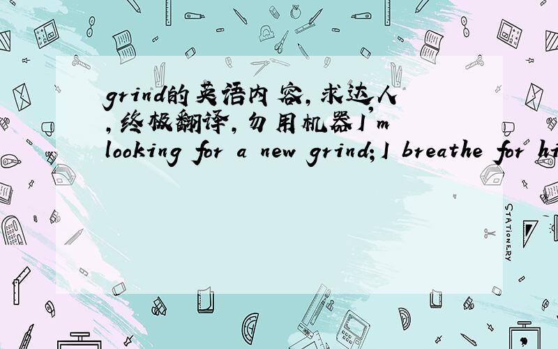 grind的英语内容,求达人,终极翻译,勿用机器I'm looking for a new grind；I breathe for him；I love me scratching my eyes；I'm crazy for someone；Love it myself once come；My memory is stopped and shut up songs；Come on wake from sle