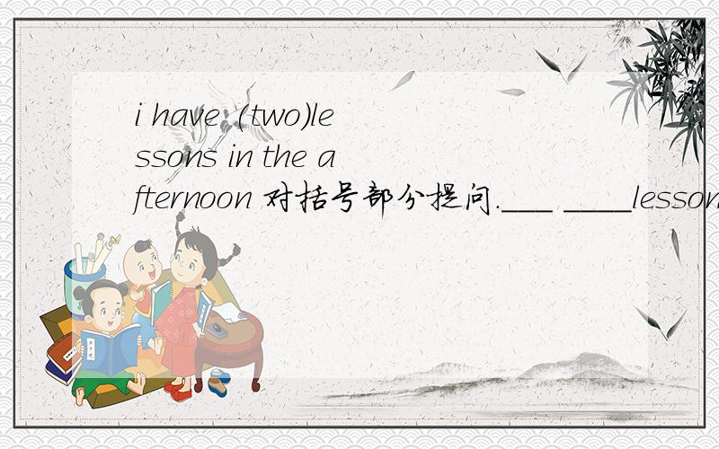 i have (two)lessons in the afternoon 对括号部分提问.___ ____lessons____you have in the afternoon.