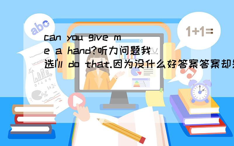 can you give me a hand?听力问题我选I'll do that.因为没什么好答案答案却是Certainly you are.为什么?