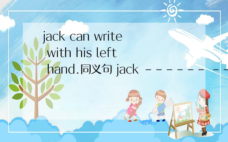 jack can write with his left hand.同义句 jack ------ ---------- ------- write withhis left hand