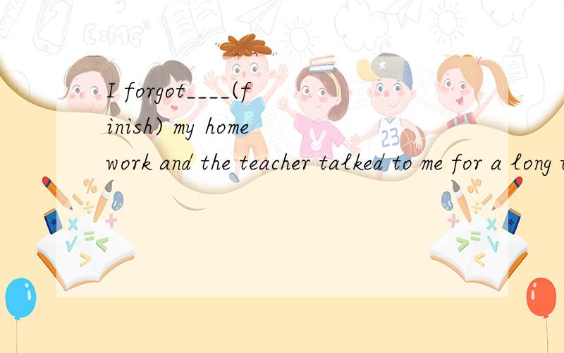 I forgot____(finish) my homework and the teacher talked to me for a long time.