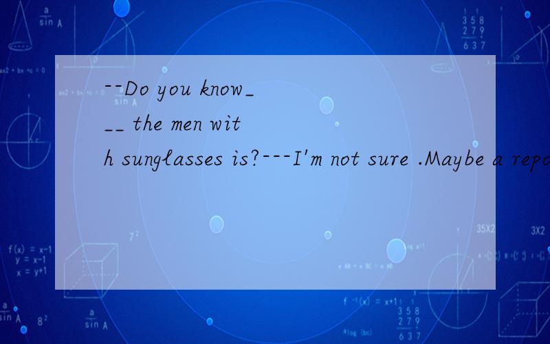 --Do you know___ the men with sunglasses is?---I'm not sure .Maybe a reporter 空内填写what 还是who