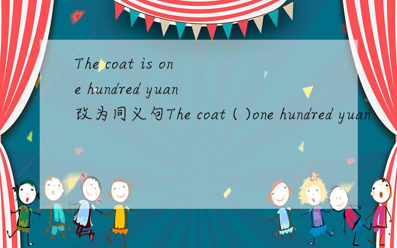 The coat is one hundred yuan改为同义句The coat ( )one hundred yuan