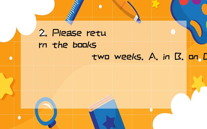 2. Please return the books ______ two weeks. A. in B. on C. at