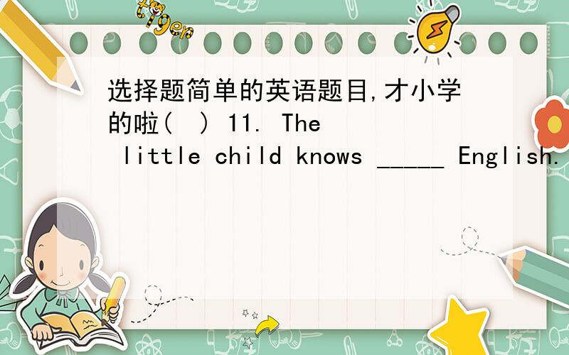 选择题简单的英语题目,才小学的啦(  ) 11. The little child knows _____ English. but he can say _____ some words. A. many…some    B. much…a few  C. a little…few D. little…a few (  ) 12. Here's a letter from _____ to _____. A. she