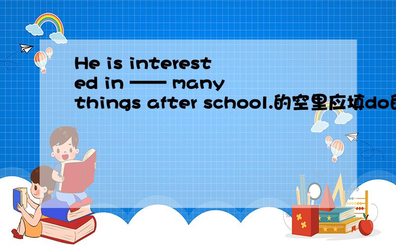 He is interested in —— many things after school.的空里应填do的什么形式?