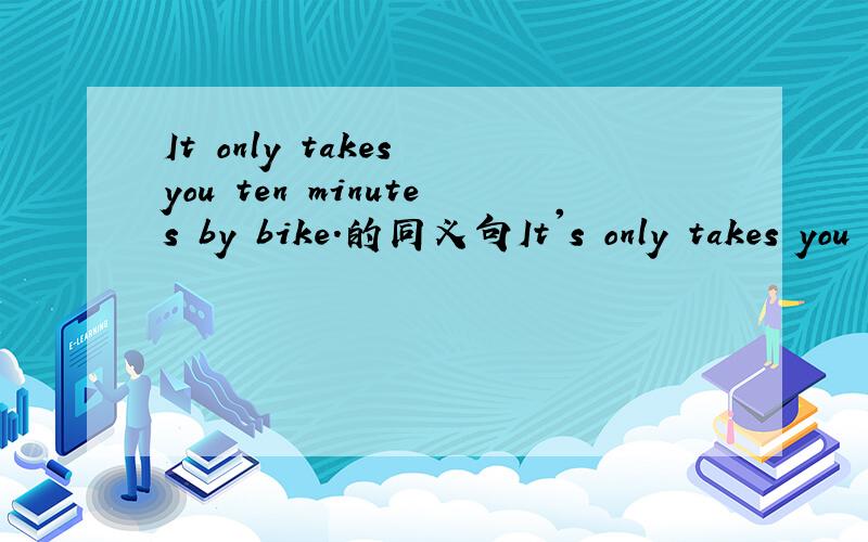It only takes you ten minutes by bike.的同义句It's only takes you ten minutes'____(一个单词）