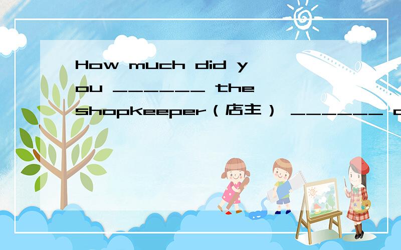 How much did you ______ the shopkeeper（店主） ______ all these things?A.ask;for B.paid;for C.asked;for D.pay;for答案是D 希望大家能跟我讲解一下. 谢谢!这里是pay sb. for sth吗？