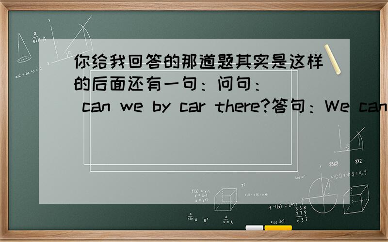 你给我回答的那道题其实是这样的后面还有一句：问句：( ) can we by car there?答句：We can go bu car.