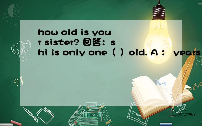 how old is your sister? 回答：shi is only one（ ）old. A ： years .B：year. C：a year D：yeares