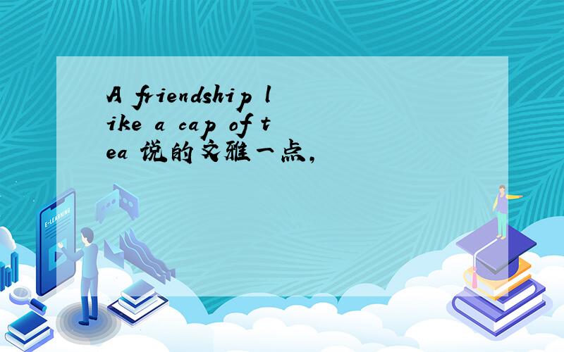 A friendship like a cap of tea 说的文雅一点,