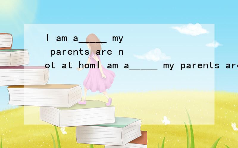I am a_____ my parents are not at homI am a_____ my parents are not at home.             打错了