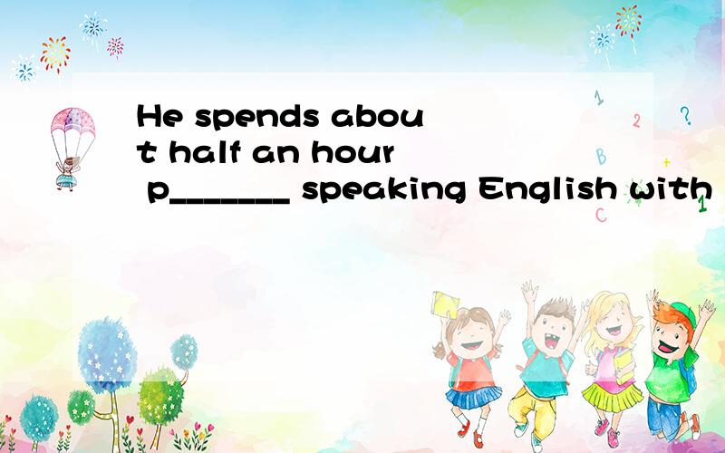 He spends about half an hour p_______ speaking English with his foreign teacher every day.