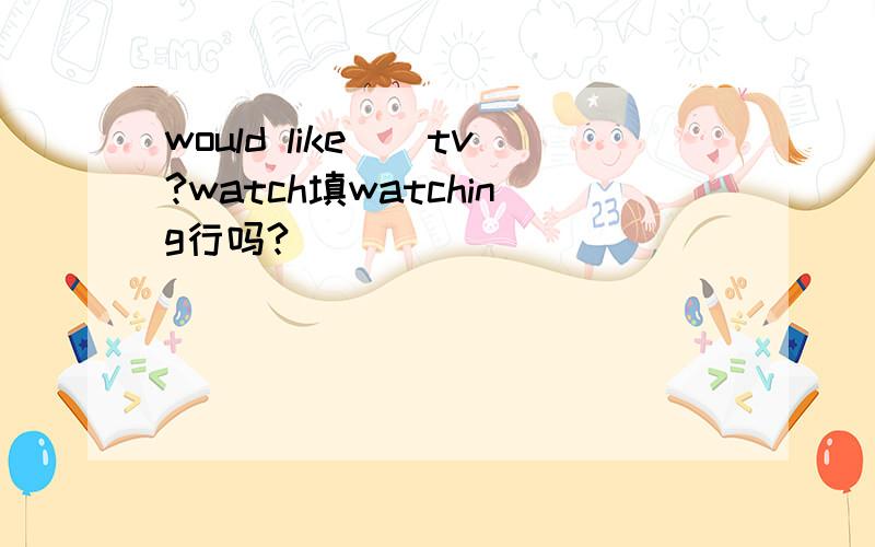 would like（）tv?watch填watching行吗?