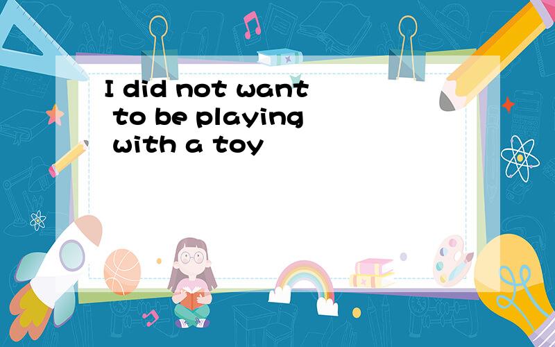 I did not want to be playing with a toy