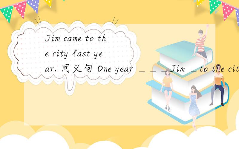 Jim came to the city last year. 同义句 One year ＿＿＿Jim ＿to the cityOne year ＿＿＿Jim ＿to the city   四个空＿one year ＿Jim＿＿the city  四个空