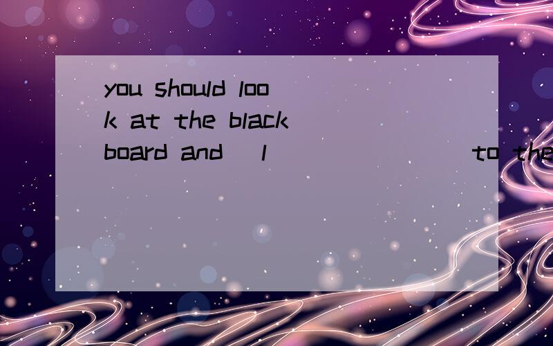 you should look at the blackboard and _l________to the teacher carefully in class