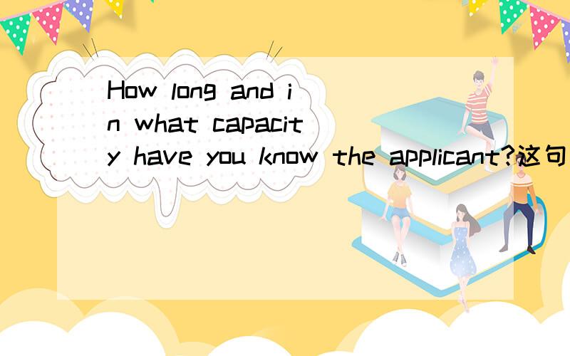 How long and in what capacity have you know the applicant?这句话是出国推荐信里面的一个问题,in what capacity