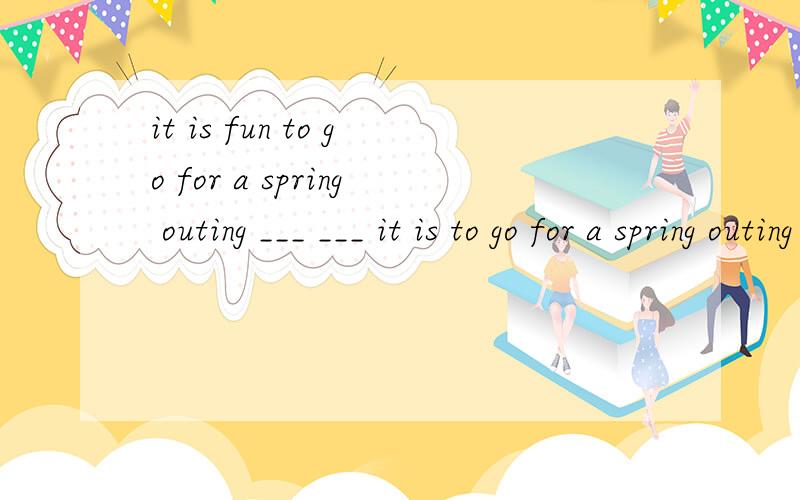 it is fun to go for a spring outing ___ ___ it is to go for a spring outing (答案我知道是what fun但是为什么不是用how呢  be动词后不是加adj吗 为什么是what fun2 football fans like to enjoy___about the result of the football mat