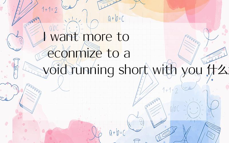 I want more to econmize to avoid running short with you 什么意思 ?