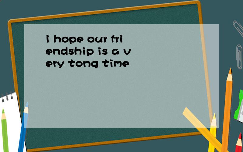 i hope our friendship is a very tong time