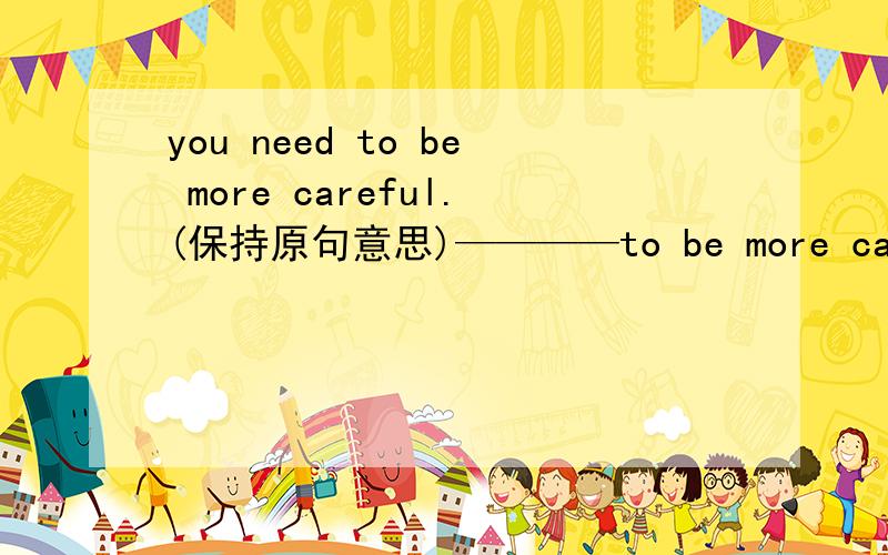 you need to be more careful.(保持原句意思)————to be more careful.