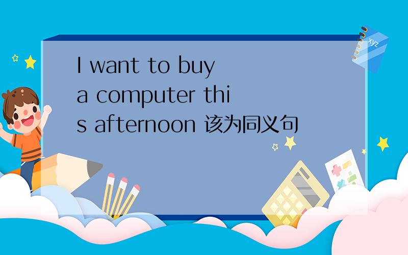 I want to buy a computer this afternoon 该为同义句