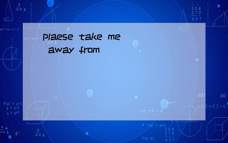 plaese take me away from
