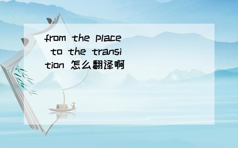 from the place to the transition 怎么翻译啊