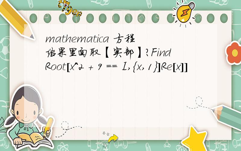 mathematica 方程结果里面取【实部】?FindRoot[x^2 + 9 == I,{x,1}]Re[x]]