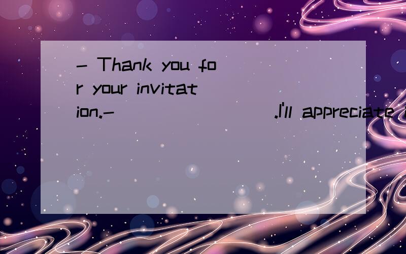 - Thank you for your invitation.- ________.I'll appreciate it It doesn't matter It's a pleasure That's all right