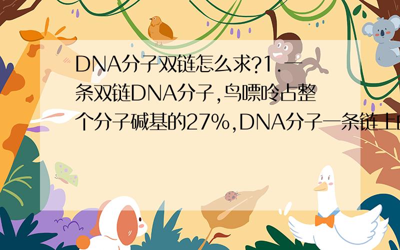 DNA分子双链怎么求?1.一条双链DNA分子,鸟嘌呤占整个分子碱基的27%,DNA分子一条链上的腺嘌呤占这条链碱基的28%,那么另一条链上的腺嘌呤占整个DNA分子碱基数的百分之几?_______26%_____________2.某