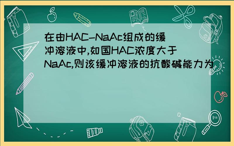 在由HAC-NaAc组成的缓冲溶液中,如国HAC浓度大于NaAc,则该缓冲溶液的抗酸碱能力为