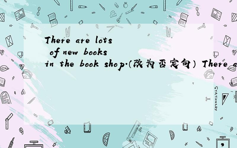 There are lots of new books in the book shop.（改为否定句） There are ____ ____ of books in the boo