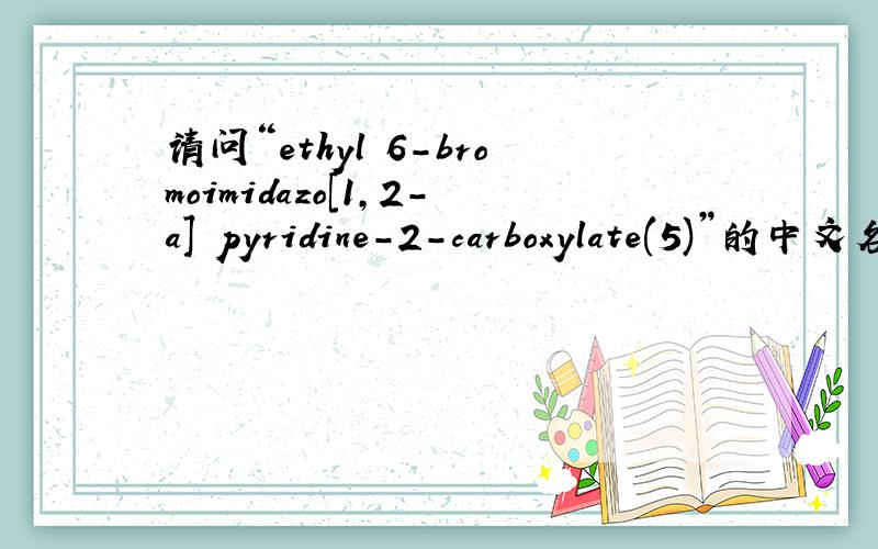 请问“ethyl 6-bromoimidazo[1,2-a] pyridine-2-carboxylate(5)”的中文名称是什么