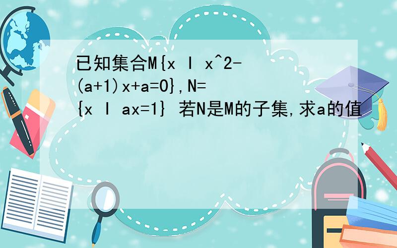 已知集合M{x I x^2-(a+1)x+a=0},N={x I ax=1} 若N是M的子集,求a的值