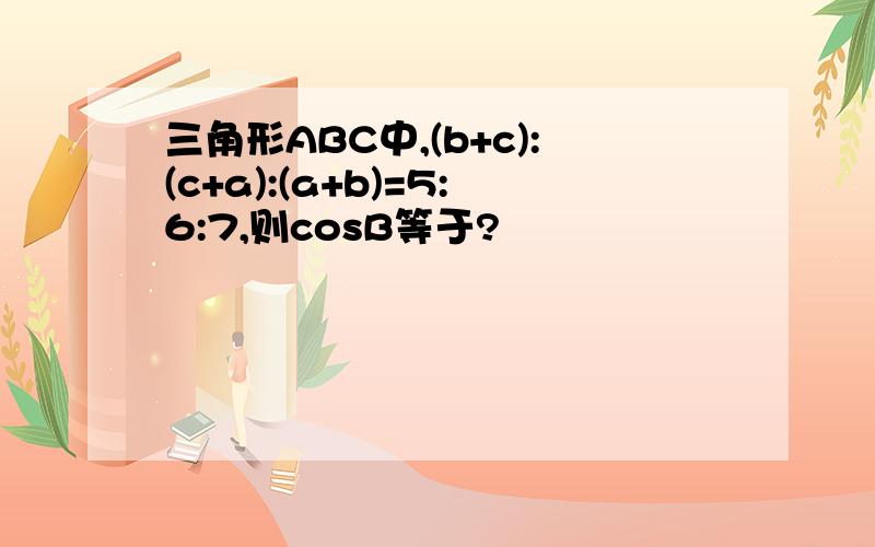 三角形ABC中,(b+c):(c+a):(a+b)=5:6:7,则cosB等于?