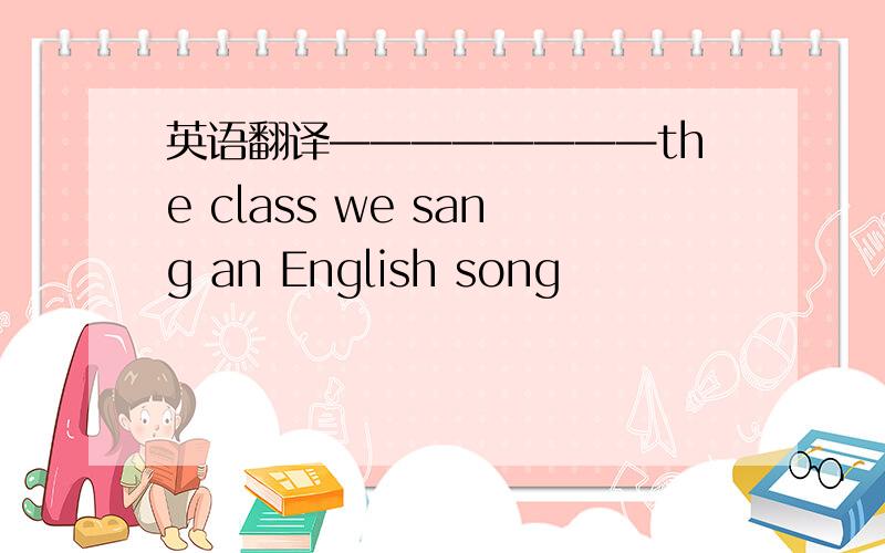 英语翻译————————the class we sang an English song