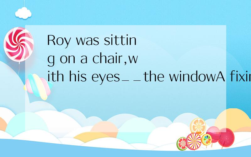 Roy was sitting on a chair,with his eyes__the windowA fixing onB were fixed toC fixed onD were fixing on选哪个,为什么