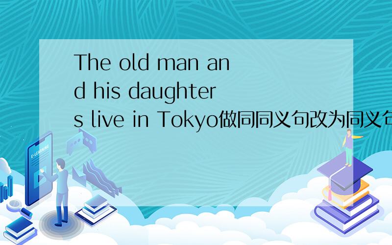 The old man and his daughters live in Tokyo做同同义句改为同义句The old man ( ) ( )( )( ) in Tokyo.里面填3个词