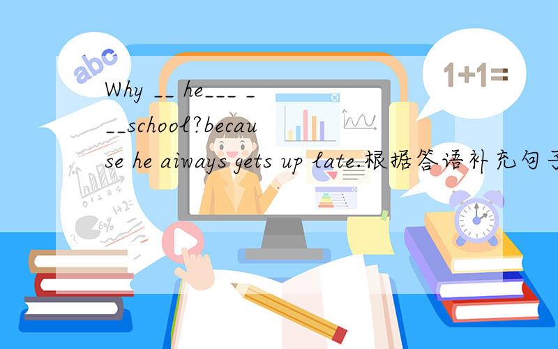 Why __ he___ ___school?because he aiways gets up late.根据答语补充句子.并写出为什么.