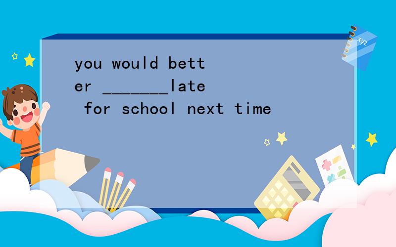 you would better _______late for school next time