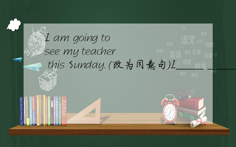 I am going to see my teacher this Sunday.(改为同意句）I_____ ______ my teacher this Sunday.