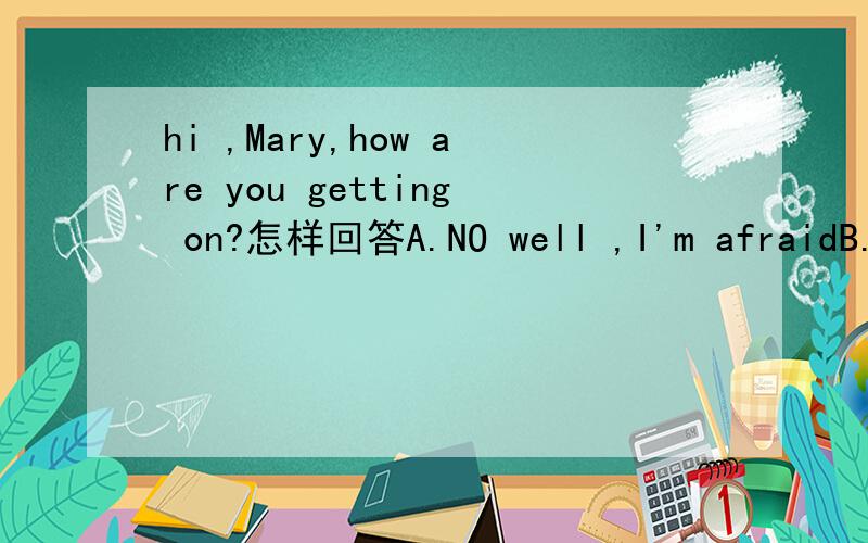 hi ,Mary,how are you getting on?怎样回答A.NO well ,I'm afraidB.Good,how are you then?C.Very well,thanks,and you?D.Quite good,what about you?请讲讲原因！我手中也没有正确答案，本人也倾向于选C