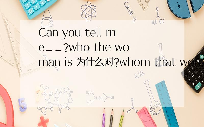 Can you tell me__?who the woman is 为什么对?whom that woman is 为什么不对?Can you tell me__?who the woman is 为什么对?whom that woman is 为什么不对?
