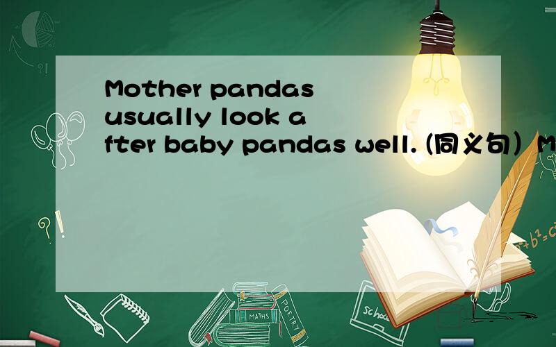 Mother pandas usually look after baby pandas well. (同义句）Mother pandas usually  look after baby  pandas well. (同义句）Mother pandas usually ___  ___  ___  ___  baby  pandas.