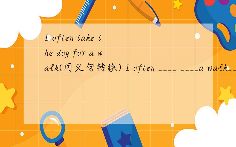 I often take the dog for a walk(同义句转换) I often ____ ____a walk____ the dog