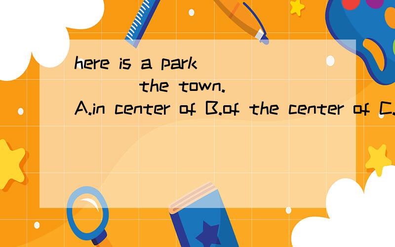 here is a park ( ) the town.A.in center of B.of the center of C.in the center of D.at the center